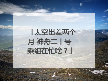太空出差两个月 神舟二十号乘组在忙啥？