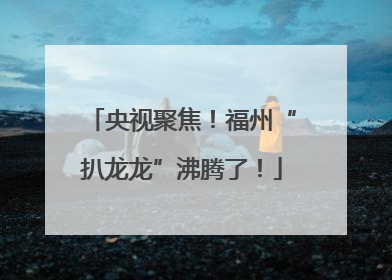 央视聚焦！福州“扒龙龙”沸腾了！