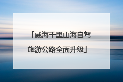 威海千里山海自驾旅游公路全面升级