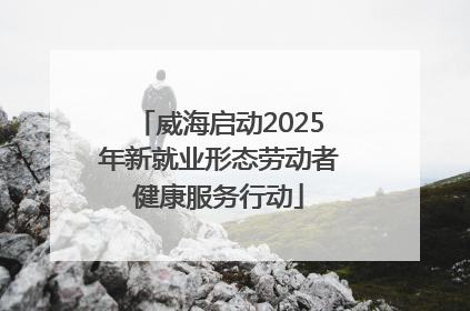威海启动2025年新就业形态劳动者健康服务行动