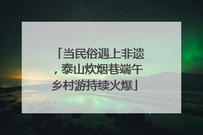 当民俗遇上非遗，泰山炊烟巷端午乡村游持续火爆