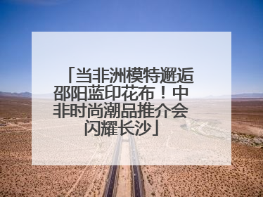 当非洲模特邂逅邵阳蓝印花布！中非时尚潮品推介会闪耀长沙