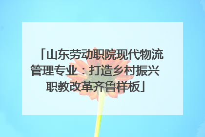 山东劳动职院现代物流管理专业：打造乡村振兴职教改革齐鲁样板