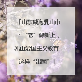 山东威海乳山市：“老”课新上，乳山爱国主义教育这样“出圈”