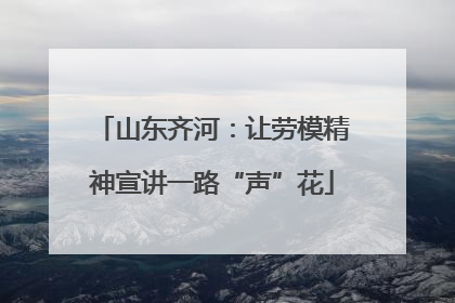 山东齐河：让劳模精神宣讲一路“声”花