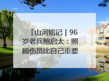 山河铭记｜96岁老兵鲍启太：照顾伤员比自己重要，炮弹来了要趴在他们身上