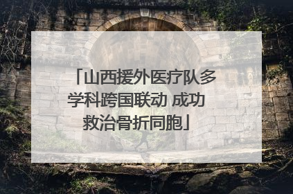 山西援外医疗队多学科跨国联动 成功救治骨折同胞