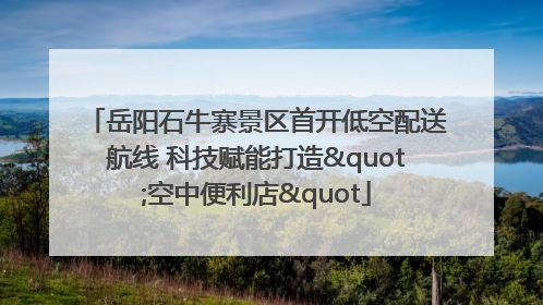 岳阳石牛寨景区首开低空配送航线 科技赋能打造"空中便利店"