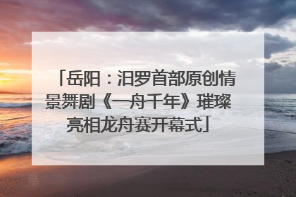 岳阳：汨罗首部原创情景舞剧《一舟千年》璀璨亮相龙舟赛开幕式