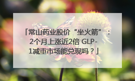 常山药业股价“坐火箭”：2个月上涨近2倍 GLP-1减重市场能兑现吗？