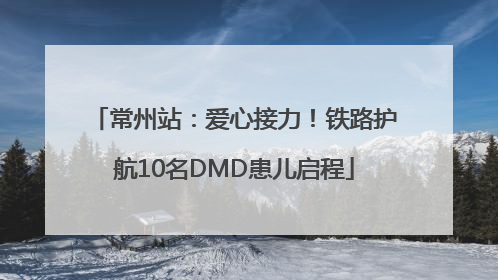 常州站：爱心接力！铁路护航10名DMD患儿启程