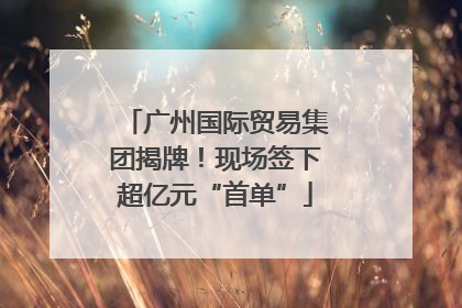 广州国际贸易集团揭牌！现场签下超亿元“首单”