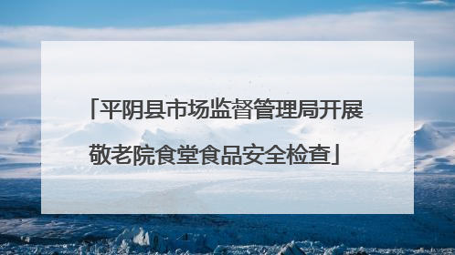 平阴县市场监督管理局开展敬老院食堂食品安全检查