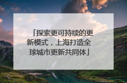 探索更可持续的更新模式，上海打造全球城市更新共同体