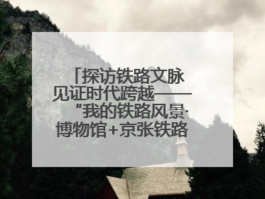 探访铁路文脉 见证时代跨越——“我的铁路风景·博物馆+京张铁路文化之旅”活动在京启动