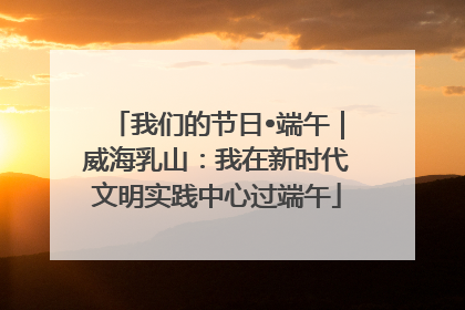 我们的节日•端午｜威海乳山：我在新时代文明实践中心过端午