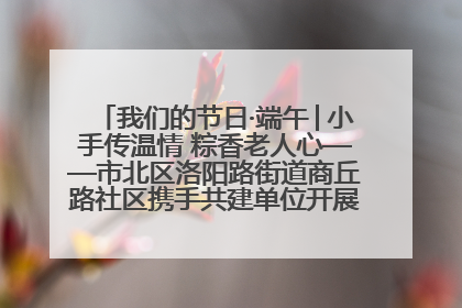 我们的节日·端午│小手传温情 粽香老人心——市北区洛阳路街道商丘路社区携手共建单位开展端午主题活动