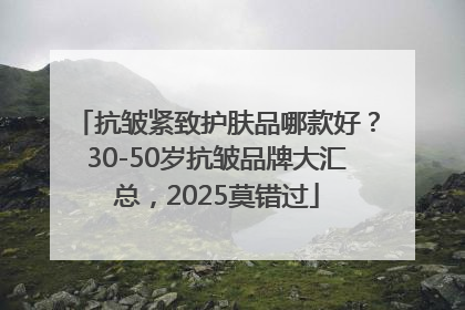 抗皱紧致护肤品哪款好？30-50岁抗皱品牌大汇总，2025莫错过