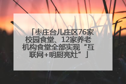 枣庄台儿庄区76家校园食堂、12家养老机构食堂全部实现“互联网+明厨亮灶”