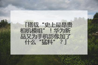 搭载“史上最昂贵相机模组”！华为新品又为手机影像加了什么“猛料”？
