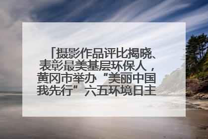 摄影作品评比揭晓、表彰最美基层环保人，黄冈市举办“美丽中国我先行”六五环境日主题宣传活动