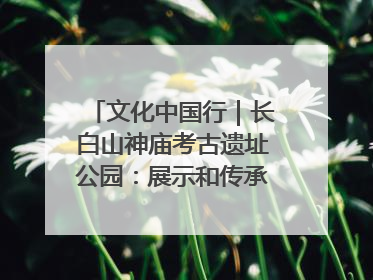 文化中国行｜长白山神庙考古遗址公园：展示和传承多民族文化交融