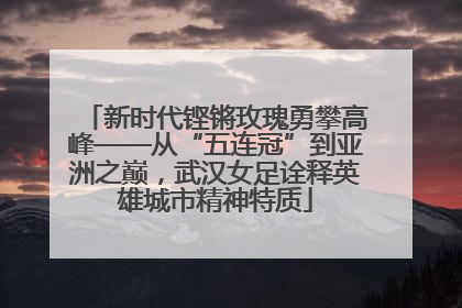 新时代铿锵玫瑰勇攀高峰——从“五连冠”到亚洲之巅，武汉女足诠释英雄城市精神特质