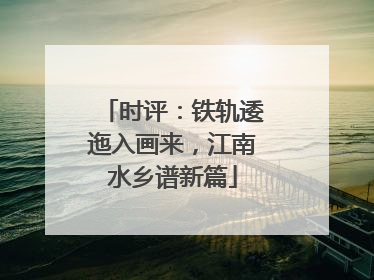 时评：铁轨逶迤入画来，江南水乡谱新篇
