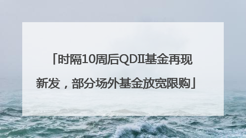 时隔10周后QDII基金再现新发，部分场外基金放宽限购