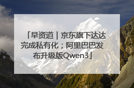 早资道｜京东旗下达达完成私有化；阿里巴巴发布升级版Qwen3
