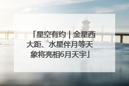 星空有约｜金星西大距、水星伴月等天象将亮相6月天宇
