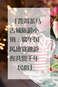 普洱茶马古城旅游小镇：端午国风盛宴邀游客共赏千年民俗