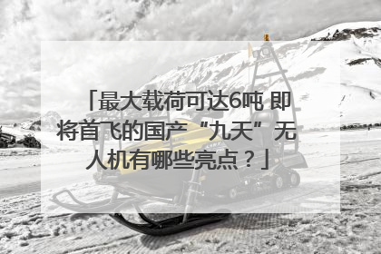 最大载荷可达6吨 即将首飞的国产“九天”无人机有哪些亮点？