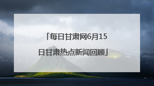 每日甘肃网6月15日甘肃热点新闻回顾