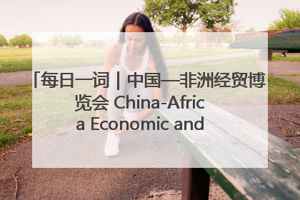 每日一词｜中国—非洲经贸博览会 China-Africa Economic and Trade Expo
