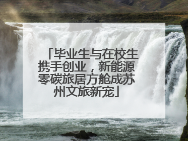 毕业生与在校生携手创业，新能源零碳旅居方舱成苏州文旅新宠
