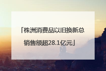 株洲消费品以旧换新总销售额超28.1亿元