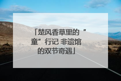 楚风香草里的“童”行记 非遗馆的双节奇遇