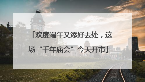欢度端午又添好去处，这场“千年庙会”今天开市