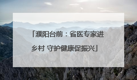 濮阳台前：省医专家进乡村 守护健康促振兴