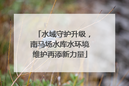 水域守护升级，南马场水库水环境维护再添新力量
