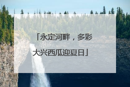 永定河畔，多彩大兴西瓜迎夏日