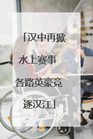 汉中再掀水上赛事 各路英豪竞逐汉江