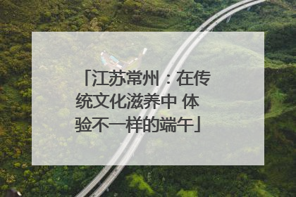 江苏常州：在传统文化滋养中 体验不一样的端午