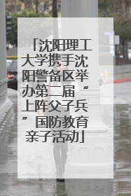 沈阳理工大学携手沈阳警备区举办第二届“上阵父子兵”国防教育亲子活动