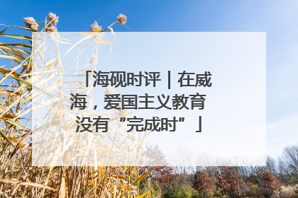 海砚时评｜在威海，爱国主义教育没有“完成时”