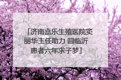 济南嘉乐生殖医院窦丽华主任助力 圆临沂患者六年求子梦