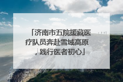 济南市五院援藏医疗队员奔赴雪域高原，践行医者初心
