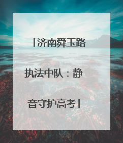 济南舜玉路执法中队：静音守护高考