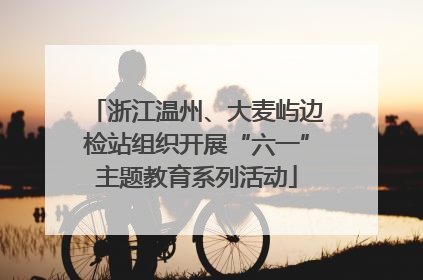 浙江温州、大麦屿边检站组织开展“六一”主题教育系列活动